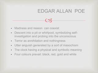 
• Madness and reason can coexist
• Descent into a pit or whirlpool, symbolizing self-
investigation and probing into the unconscious
• Terror as annihilation and nothingness
• Utter anguish generated by a sort of masochism
• The clock having a physical and symbolic meaning
• Four colours prevail: black, red, gold and white
EDGAR ALLAN POE
 