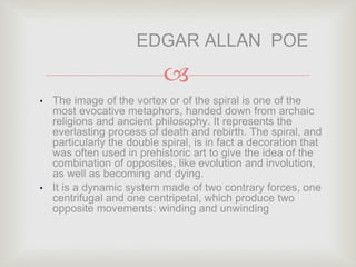 
• The image of the vortex or of the spiral is one of the
most evocative metaphors, handed down from archaic
religions and ancient philosophy. It represents the
everlasting process of death and rebirth. The spiral, and
particularly the double spiral, is in fact a decoration that
was often used in prehistoric art to give the idea of the
combination of opposites, like evolution and involution,
as well as becoming and dying.
• It is a dynamic system made of two contrary forces, one
centrifugal and one centripetal, which produce two
opposite movements: winding and unwinding
EDGAR ALLAN POE
 