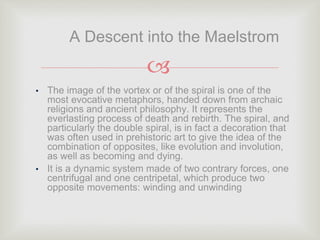 
• The image of the vortex or of the spiral is one of the
most evocative metaphors, handed down from archaic
religions and ancient philosophy. It represents the
everlasting process of death and rebirth. The spiral, and
particularly the double spiral, is in fact a decoration that
was often used in prehistoric art to give the idea of the
combination of opposites, like evolution and involution,
as well as becoming and dying.
• It is a dynamic system made of two contrary forces, one
centrifugal and one centripetal, which produce two
opposite movements: winding and unwinding
A Descent into the Maelstrom
 