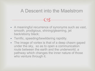 
• A meaningful recurrence of synonyms such as vast,
smooth, prodigious, shining/gleaming, jet
back/ebony black;
• Terrific, speeding/bewildering rapidity.
• The image of vortex is that of a deep chasm gaped
under the sky, so as to open a communication
route between the earth and the underworld; a
pathway which changes the inner nature of those
who venture through it.
A Descent into the Maelstrom
 