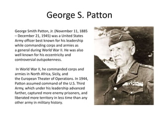 George S. Patton
George Smith Patton, Jr. (November 11, 1885
– December 21, 1945) was a United States
Army officer best known for his leadership
while commanding corps and armies as
a general during World War II. He was also
well known for his eccentricity and
controversial outspokenness.
In World War II, he commanded corps and
armies in North Africa, Sicily, and
the European Theater of Operations. In 1944,
Patton assumed command of the U.S. Third
Army, which under his leadership advanced
farther, captured more enemy prisoners, and
liberated more territory in less time than any
other army in military history.
 