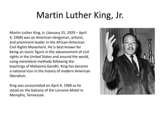 Martin Luther King, Jr.
Martin Luther King, Jr. (January 15, 1929 – April
4, 1968) was an American clergyman, activist,
and prominent leader in the African-American
Civil Rights Movement. He is best known for
being an iconic figure in the advancement of civil
rights in the United States and around the world,
using nonviolent methods following the
teachings of Mahatma Gandhi. King has become
a national icon in the history of modern American
liberalism.
King was assassinated on April 4, 1968 as he
stood on the balcony of the Lorraine Motel in
Memphis, Tennessee.
 