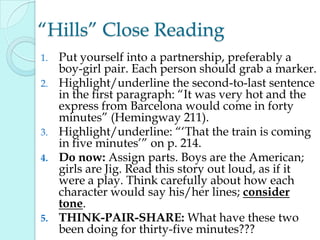 “Hills” Close Reading
1. Put yourself into a partnership, preferably a
boy-girl pair. Each person should grab a marker.
2. Highlight/underline the second-to-last sentence
in the first paragraph: “It was very hot and the
express from Barcelona would come in forty
minutes” (Hemingway 211).
3. Highlight/underline: “„That the train is coming
in five minutes‟” on p. 214.
4. Do now: Assign parts. Boys are the American;
girls are Jig. Read this story out loud, as if it
were a play. Think carefully about how each
character would say his/her lines; consider
tone.
5. THINK-PAIR-SHARE: What have these two
been doing for thirty-five minutes???
 