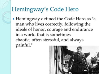 Hemingway‟s Code Hero
 Hemingway defined the Code Hero as "a
man who lives correctly, following the
ideals of honor, courage and endurance
in a world that is sometimes
chaotic, often stressful, and always
painful."
 