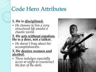 Code Hero Attributes
1. He is disciplined.
 He chooses to live a very
structured life amidst a
chaotic world.
2. He acts without emotion.
He is a doer, not a talker.
 He doesn’t brag about his
accomplishments.
3. He desires women and
alcohol.
 These indulges especially
occur at night to counteract
the fear of the dark.
 