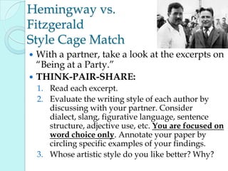 Hemingway vs.
Fitzgerald
Style Cage Match
 With a partner, take a look at the excerpts on
“Being at a Party.”
 THINK-PAIR-SHARE:
1. Read each excerpt.
2. Evaluate the writing style of each author by
discussing with your partner. Consider
dialect, slang, figurative language, sentence
structure, adjective use, etc. You are focused on
word choice only. Annotate your paper by
circling specific examples of your findings.
3. Whose artistic style do you like better? Why?
 