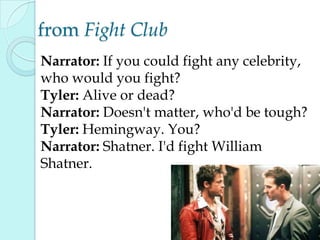 from Fight Club
Narrator: If you could fight any celebrity,
who would you fight?
Tyler: Alive or dead?
Narrator: Doesn't matter, who'd be tough?
Tyler: Hemingway. You?
Narrator: Shatner. I'd fight William
Shatner.
 