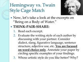 Hemingway vs. Twain
Style Cage Match
 Now, let‟s take a look at the excerpts on
“Being on a Body of Water.”
 THINK-PAIR-SHARE:
1. Read each excerpt.
2. Evaluate the writing style of each author by
discussing with your partner. Consider
dialect, slang, figurative language, sentence
structure, adjective use, etc. You are focused
on word choice only. Annotate your paper by
circling specific examples of your findings.
3. Whose artistic style do you like better? Why?
 