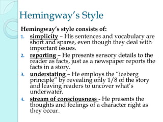 Hemingway‟s Style
Hemingway’s style consists of:
1. simplicity – His sentences and vocabulary are
short and sparse, even though they deal with
important issues.
2. reporting – He presents sensory details to the
reader as facts, just as a newspaper reports the
facts in a story.
3. understating – He employs the “iceberg
principle” by revealing only 1/8 of the story
and leaving readers to uncover what‟s
underwater.
4. stream of consciousness - He presents the
thoughts and feelings of a character right as
they occur.
 
