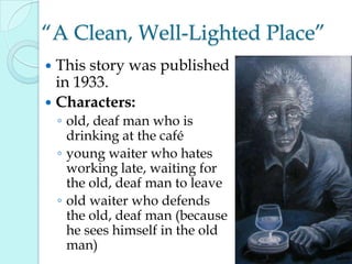 “A Clean, Well-Lighted Place”
 This story was published
in 1933.
 Characters:
◦ old, deaf man who is
drinking at the café
◦ young waiter who hates
working late, waiting for
the old, deaf man to leave
◦ old waiter who defends
the old, deaf man (because
he sees himself in the old
man)
 