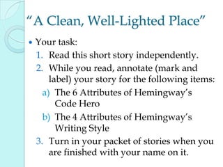 “A Clean, Well-Lighted Place”
 Your task:
1. Read this short story independently.
2. While you read, annotate (mark and
label) your story for the following items:
a) The 6 Attributes of Hemingway‟s
Code Hero
b) The 4 Attributes of Hemingway‟s
Writing Style
3. Turn in your packet of stories when you
are finished with your name on it.
 
