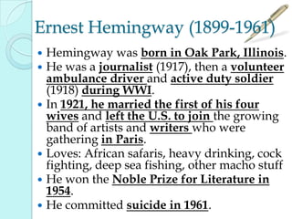 Ernest Hemingway (1899-1961)
 Hemingway was born in Oak Park, Illinois.
 He was a journalist (1917), then a volunteer
ambulance driver and active duty soldier
(1918) during WWI.
 In 1921, he married the first of his four
wives and left the U.S. to join the growing
band of artists and writers who were
gathering in Paris.
 Loves: African safaris, heavy drinking, cock
fighting, deep sea fishing, other macho stuff
 He won the Noble Prize for Literature in
1954.
 He committed suicide in 1961.
 