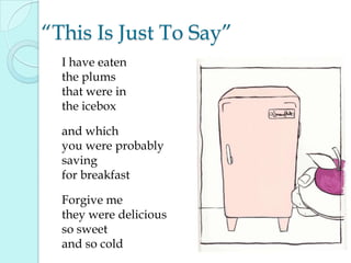 “This Is Just To Say”
I have eaten
the plums
that were in
the icebox
and which
you were probably
saving
for breakfast
Forgive me
they were delicious
so sweet
and so cold
 