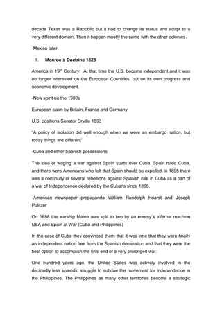 decade Texas was a Republic but it had to change its status and adapt to a
very different domain. Then it happen mostly the same with the other colonies.

-Mexico later

 II.   Monroe´s Doctrine 1823

America in 19th Century: At that time the U.S. became independent and it was
no longer interested on the European Countries, but on its own progress and
economic development.

-New spirit on the 1980s

European claim by Britain, France and Germany

U.S. positions Senator Orville 1893

“A policy of isolation did well enough when we were an embargo nation, but
today things are different”

-Cuba and other Spanish possessions

The idea of waging a war against Spain starts over Cuba. Spain ruled Cuba,
and there were Americans who felt that Spain should be expelled. In 1895 there
was a continuity of several rebellions against Spanish rule in Cuba as a part of
a war of Independence declared by the Cubans since 1868.

-American newspaper propaganda William Randolph Hearst and Joseph
Pulitzer

On 1898 the warship Maine was split in two by an enemy´s infernal machine
USA and Spain at War (Cuba and Philippines)

In the case of Cuba they convinced them that it was time that they were finally
an independent nation free from the Spanish domination and that they were the
best option to accomplish the final end of a very prolonged war.

One hundred years ago, the United States was actively involved in the
decidedly less splendid struggle to subdue the movement for independence in
the Philippines. The Philippines as many other territories become a strategic
 