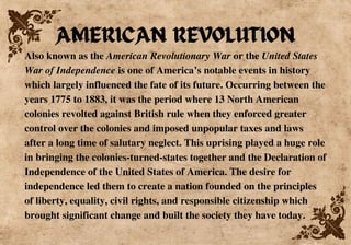 Also known as the American Revolutionary War or the United States
War of Independence is one of America’s notable events in history
which largely influenced the fate of its future. Occurring between the
years 1775 to 1883, it was the period where 13 North American
colonies revolted against British rule when they enforced greater
control over the colonies and imposed unpopular taxes and laws
after a long time of salutary neglect. This uprising played a huge role
in bringing the colonies-turned-states together and the Declaration of
Independence of the United States of America. The desire for
independence led them to create a nation founded on the principles
of liberty, equality, civil rights, and responsible citizenship which
brought significant change and built the society they have today.
AMERICAN REVOLUTION
 