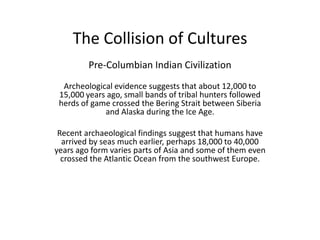The Collision of Cultures Pre-Columbian Indian Civilization   Archeological evidence suggests that about 12,000 to 15,000 years ago, small bands of tribal hunters followed herds of game crossed the Bering Strait between Siberia and Alaska during the Ice Age. Recent archaeological findings suggest that humans have arrived by seas much earlier, perhaps 18,000 to 40,000 years ago form varies parts of Asia and some of them even crossed the Atlantic Ocean from the southwest Europe.   