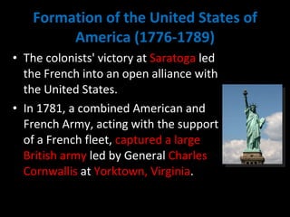 Formation of the United States of America (1776-1789) The colonists' victory at  Saratoga  led the French into an open alliance with the United States.  In 1781, a combined American and French Army, acting with the support of a French fleet,  captured a large British army  led by General  Charles Cornwallis  at  Yorktown, Virginia .  