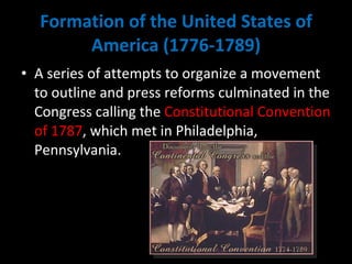 Formation of the United States of America (1776-1789) A series of attempts to organize a movement to outline and press reforms culminated in the Congress calling the  Constitutional Convention of 1787 , which met in Philadelphia, Pennsylvania. 