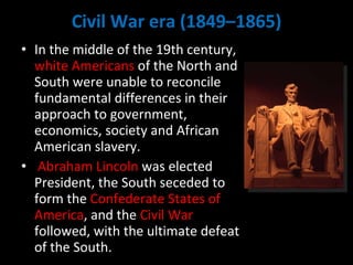 Civil War era (1849–1865) In the middle of the 19th century,  white Americans  of the North and South were unable to reconcile fundamental differences in their approach to government, economics, society and African American slavery. Abraham Lincoln  was elected President, the South seceded to form the  Confederate States of America , and the  Civil War  followed, with the ultimate defeat of the South. 