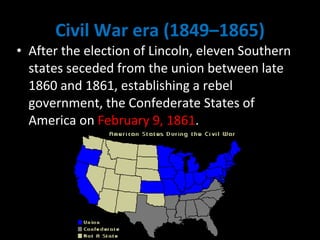 Civil War era (1849–1865) After the election of Lincoln, eleven Southern states seceded from the union between late 1860 and 1861, establishing a rebel government, the Confederate States of America on  February 9, 1861 . 