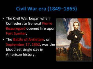 Civil War era (1849–1865) The Civil War began when Confederate General  Pierre Beauregard  opened fire upon  Fort Sumter .  The  Battle of Antietam , on  September 17 ,  1862 , was the bloodiest single day in American history. 
