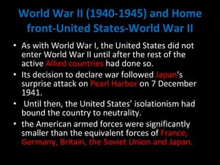 World War II (1940-1945) and Home front-United States-World War II As with World War I, the United States did not enter World War II until after the rest of the active  Allied countries  had done so.  Its decision to declare war followed  Japan 's surprise attack on  Pearl Harbor  on 7 December 1941. Until then, the United States’ isolationism had bound the country to neutrality.  the American armed forces were significantly smaller than the equivalent forces of  France, Germany, Britain, the Soviet Union and Japan. 
