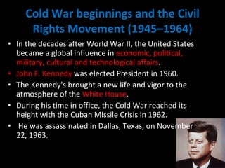 Cold War beginnings and the Civil Rights Movement (1945–1964) In the decades after World War II, the United States became a global influence in  economic, political, military, cultural and technological affairs . John F. Kennedy  was elected President in 1960.  The Kennedy's brought a new life and vigor to the atmosphere of the  White House .  During his time in office, the Cold War reached its height with the Cuban Missile Crisis in 1962. He was assassinated in Dallas, Texas, on November 22, 1963. 