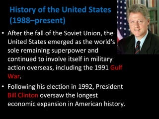 History of the United States  (1988–present) After the fall of the Soviet Union, the United States emerged as the world's sole remaining superpower and continued to involve itself in military action overseas, including the 1991  Gulf War .  Following his election in 1992, President  Bill Clinton  oversaw the longest economic expansion in American history. 