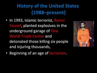 History of the United States  (1988–present) In 1993, Islamic terrorist,  Ramzi Yousef , planted explosives in the underground garage of  One World Trade Center  and detonated those killing six people and injuring thousands,  Beginning of an age of  terrorism .  