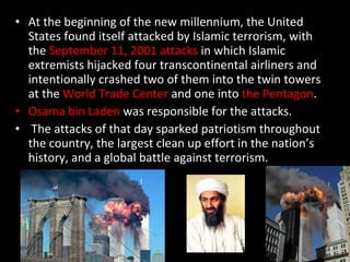 At the beginning of the new millennium, the United States found itself attacked by Islamic terrorism, with the  September 11, 2001 attacks  in which Islamic extremists hijacked four transcontinental airliners and intentionally crashed two of them into the twin towers at the  World Trade Center  and one into  the Pentagon .  Osama bin Laden  was responsible for the attacks. The attacks of that day sparked patriotism throughout the country, the largest clean up effort in the nation’s history, and a global battle against terrorism. 