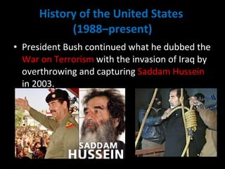 History of the United States  (1988–present) President Bush continued what he dubbed the  War on Terrorism  with the invasion of Iraq by overthrowing and capturing  Saddam Hussein  in 2003.  