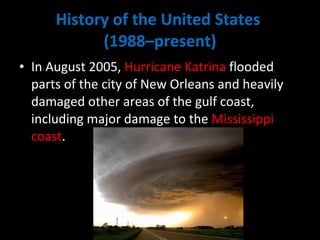 History of the United States  (1988–present) In August 2005,  Hurricane Katrina  flooded parts of the city of New Orleans and heavily damaged other areas of the gulf coast, including major damage to the  Mississippi coast .  