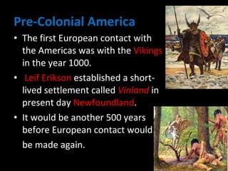 Pre-Colonial America The first European contact with the Americas was with the  Vikings  in the year 1000. Leif Erikson  established a short-lived settlement called  Vinland  in present day  Newfoundland .  It would be another 500 years before European contact would  be made again. 