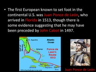The first European known to set foot in the continental U.S. was  Juan Ponce de León , who arrived in  Florida  in 1513, though there is some evidence suggesting that he may have been preceded by  John Cabot  in 1497. Juan Ponce de León 
