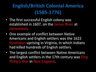 English/British Colonial America (1585-1776) The first successful English colony was established in 1607, on the  James River  at  Jamestown .  One example of conflict between Native Americans and English settlers was the 1622  Powhatan  uprising in Virginia, in which Indians had killed hundreds of English settlers.  The largest conflict between Native Americans and English settlers in the 17th century was  King Philip's War  in  New England . 