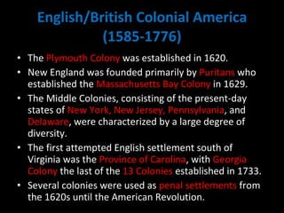 English/British Colonial America (1585-1776) The  Plymouth Colony  was established in 1620.  New England was founded primarily by  Puritans  who established the  Massachusetts Bay Colony  in 1629.  The Middle Colonies, consisting of the present-day states of  New York, New Jersey, Pennsylvania , and  Delaware , were characterized by a large degree of diversity.  The first attempted English settlement south of Virginia was the  Province of Carolina , with  Georgia Colony  the last of the  13 Colonies  established in 1733.  Several colonies were used as  penal settlements  from the 1620s until the American Revolution. 