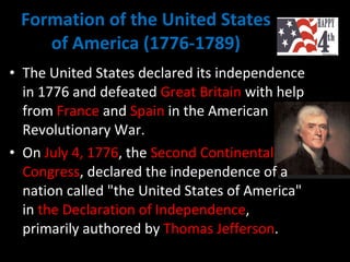 Formation of the United States of America (1776-1789) The United States declared its independence in 1776 and defeated  Great Britain  with help from  France  and  Spain  in the American Revolutionary War.  On  July 4, 1776 , the  Second Continental Congress , declared the independence of a nation called "the United States of America" in  the Declaration of Independence , primarily authored by  Thomas Jefferson .  