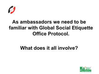 <ul><li>As ambassadors we need to be familiar with Global Social Etiquette Office Protocol. </li></ul><ul><li>What does it...