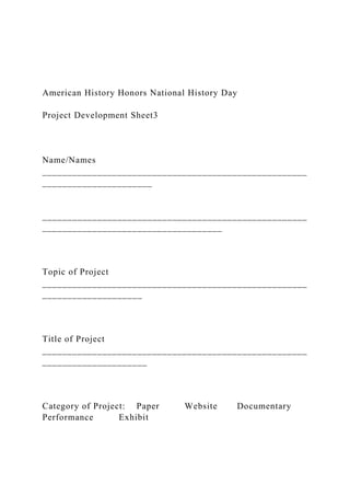 American History Honors National History Day
Project Development Sheet3
Name/Names
_____________________________________________________
______________________
_____________________________________________________
____________________________________
Topic of Project
_____________________________________________________
____________________
Title of Project
_____________________________________________________
_____________________
Category of Project: Paper Website Documentary
Performance Exhibit
 