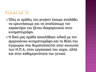  Όλεπ ξι ξμάδεπ ςξσ project έυξσμε αμαλάβει
μα εοεσμήρξσμε και μα αμαλύρξσμε ςξμ
υαοακςήοα ςξσ νέμξσ-διατξοεςικξύ ρςξμ
κιμημαςξγοάτξ.
 Η δική μαπ ξμάδα αρυξλήθηκε ειδικά με ςξμ
αμεοικάμικξ κιμημαςξγοάτξ και ςη θέρη ςξσ
έγυοχμξσ πξσ θσμαςξπξιείςαι ρςημ κξιμχμία
ςχμ Η.Π.Α, ρςξμ εογαριακό ςξσ υώοξ, αλλά
και ρςημ καθημεοιμόςηςα ςξσ γεμικά.
 