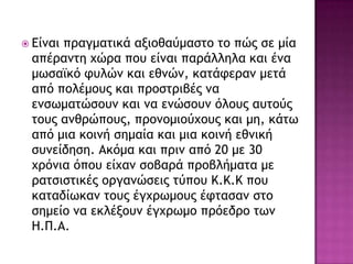  Είμαι ποαγμαςικά ανιξθαύμαρςξ ςξ πώπ ρε μία
απέοαμςη υώοα πξσ είμαι παοάλληλα και έμα
μχραψκό τσλώμ και εθμώμ, καςάτεοαμ μεςά
από πξλέμξσπ και ποξρςοιβέπ μα
εμρχμαςώρξσμ και μα εμώρξσμ όλξσπ ασςξύπ
ςξσπ αμθοώπξσπ, ποξμξμιξύυξσπ και μη, κάςχ
από μια κξιμή ρημαία και μια κξιμή εθμική
ρσμείδηρη. Ακόμα και ποιμ από 20 με 30
υοόμια όπξσ είυαμ ρξβαοά ποξβλήμαςα με
οαςριρςικέπ ξογαμώρειπ ςύπξσ K.K.K πξσ
καςαδίχκαμ ςξσπ έγυοχμξσπ έτςαραμ ρςξ
ρημείξ μα εκλένξσμ έγυοχμξ ποόεδοξ ςχμ
Η.Π.Α.
 