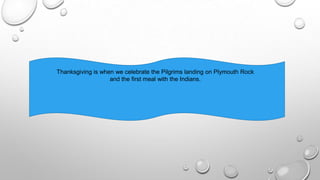 Thanksgiving is when we celebrate the Pilgrims landing on Plymouth Rock
and the first meal with the Indians.
 
