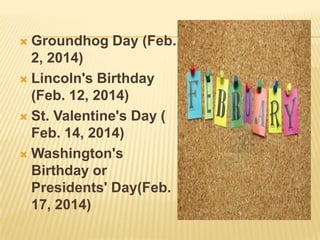  Groundhog Day (Feb.
2, 2014)
 Lincoln's Birthday
(Feb. 12, 2014)
 St. Valentine's Day (
Feb. 14, 2014)
 Washington's
Birthday or
Presidents' Day(Feb.
17, 2014)
 
