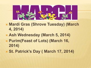  Mardi Gras (Shrove Tuesday) (March
4, 2014)
 Ash Wednesday (March 5, 2014)
 Purim(Feast of Lots) (March 16,
2014)
 St. Patrick's Day ( March 17, 2014)
 