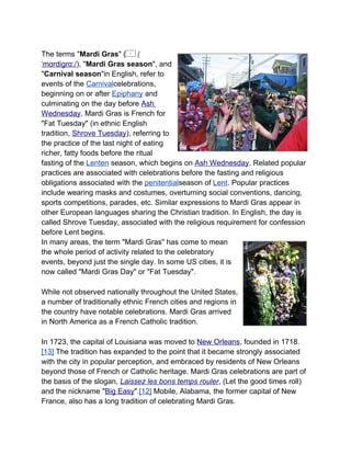 The terms "Mardi Gras" (        /
ˈmɑrdiɡrɑː/), "Mardi Gras season", and
"Carnival season"in English, refer to
events of the Carnivalcelebrations,
beginning on or after Epiphany and
culminating on the day before Ash
Wednesday. Mardi Gras is French for
"Fat Tuesday" (in ethnic English
tradition, Shrove Tuesday), referring to
the practice of the last night of eating
richer, fatty foods before the ritual
fasting of the Lenten season, which begins on Ash Wednesday. Related popular
practices are associated with celebrations before the fasting and religious
obligations associated with the penitentialseason of Lent. Popular practices
include wearing masks and costumes, overturning social conventions, dancing,
sports competitions, parades, etc. Similar expressions to Mardi Gras appear in
other European languages sharing the Christian tradition. In English, the day is
called Shrove Tuesday, associated with the religious requirement for confession
before Lent begins.
In many areas, the term "Mardi Gras" has come to mean
the whole period of activity related to the celebratory
events, beyond just the single day. In some US cities, it is
now called "Mardi Gras Day" or "Fat Tuesday".

While not observed nationally throughout the United States,
a number of traditionally ethnic French cities and regions in
the country have notable celebrations. Mardi Gras arrived
in North America as a French Catholic tradition.

In 1723, the capital of Louisiana was moved to New Orleans, founded in 1718.
[13] The tradition has expanded to the point that it became strongly associated
with the city in popular perception, and embraced by residents of New Orleans
beyond those of French or Catholic heritage. Mardi Gras celebrations are part of
the basis of the slogan, Laissez les bons temps rouler, (Let the good times roll)
and the nickname "Big Easy".[12] Mobile, Alabama, the former capital of New
France, also has a long tradition of celebrating Mardi Gras.
 