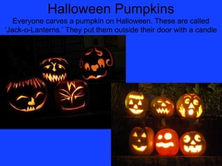 Halloween Pumpkins
   Everyone carves a pumpkin on Halloween. These are called
‘Jack-o-Lanterns.’ They put them outside their door with a candle
                              inside.
 
