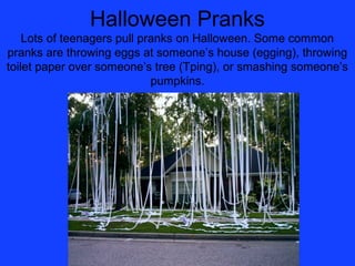 Halloween Pranks
    Lots of teenagers pull pranks on Halloween. Some common
pranks are throwing eggs at someone’s house (egging), throwing
toilet paper over someone’s tree (Tping), or smashing someone’s
                             pumpkins.
 