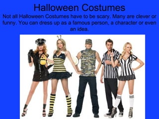 Halloween Costumes
Not all Halloween Costumes have to be scary. Many are clever or
funny. You can dress up as a famous person, a character or even
                            an idea.
 