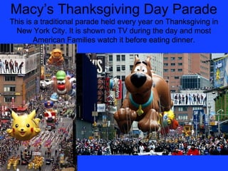 Macy’s Thanksgiving Day Parade
This is a traditional parade held every year on Thanksgiving in
  New York City. It is shown on TV during the day and most
        American Families watch it before eating dinner.
 