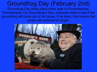 Groundhog Day (February 2nd)
    Groundhog Day takes place every year in Punxsutawney,
Pennsylvania. On Groundhog’s Day, everyone waits to see if the
groundhog will come out of his house. If he does, that means that
                 winter will continue for longer.
 